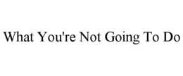 what you're not going to do