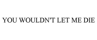 you wouldn't let me die