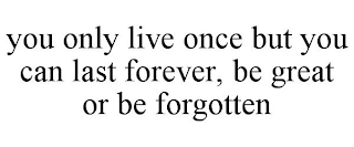 you only live once but you can last forever, be great or be forgotten