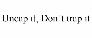 uncap it, don’t trap it