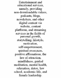 entertainment and educational services, namely, providing non-downloadable videos, podcasts, blogs, newsletters, and other digital content via website, content platforms, and streaming services in the fields of personal growth, storytelling, lifestyle, mo