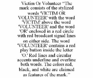 victim or volunteer “the mark consists of the stylized words 'victim or volunteer' with the word 'victim' above the word 'volunteer' and the word 'or' enclosed in a red circle with red broadcast signal lines on either side. the word 'volunteer' contains a