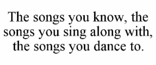 the songs you know, the songs you sing along with, the songs you dance to.