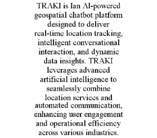 traki is ian ai-powered geospatial chatbot platform designed to deliver real-time location tracking, intelligent conversational interaction, and dynamic data insights. traki leverages advanced artificial intelligence to seamlessly combine location service
