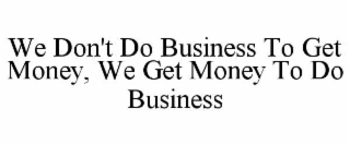 we don't do business to get money, we get money to do business