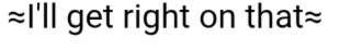 i'll get right on that