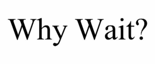 why wait?