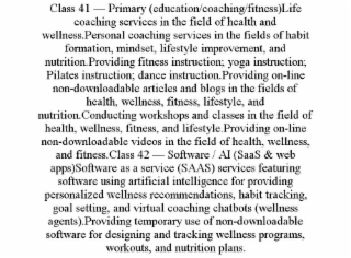 class 41 — primary (education/coaching/fitness)life coaching services in the field of health and wellness.personal coaching services in the fields of habit formation, mindset, lifestyle improvement, and nutrition.providing fitness instruction; yoga instru