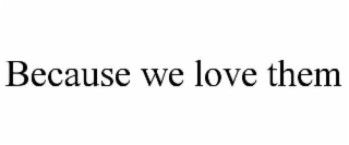 because we love them