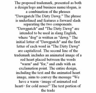 the proposed trademark, presented as both a design/logo and business name/slogan, is a combination of the phrases "dawgpatch/the dirty dawg." the phrase is underlined and features a forward slash separating the two components. "dawgpatch" and "the dirty d