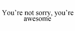 you’re not sorry, you’re awesome