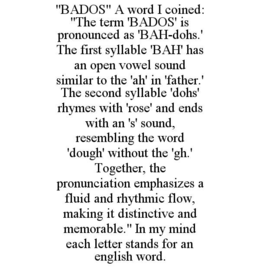 "bados" a word i coined: "the term 'bados' is pronounced as 'bah-dohs.' the first syllable 'bah' has an open vowel sound similar to the 'ah' in 'father.' the second syllable 'dohs' rhymes with 'rose' and ends with an 's' sound, resembling the word 'dough'