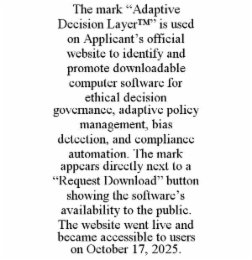 the mark “adaptive decision layer™” is used on applicant’s official website to identify and promote downloadable computer software for ethical decision governance, adaptive policy management, bias detection, and compliance automation. the mark appears dir