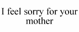 i feel sorry for your mother
