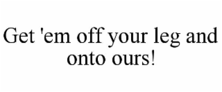 get 'em off your leg and onto ours!