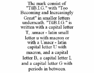 the mark consist of "tŪb.i.g." with "too becoming and increasingly great" in smaller letters underneath. "tŪb.i.g." is written with a capital letter t, .umacr - latin small letter u with macron or with a umacr - latin capital letter u with macron, and a c