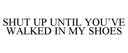 shut up until you’ve walked in my shoes