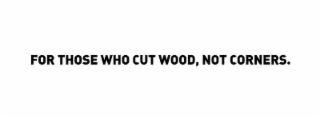 for those who cut wood, not corners.