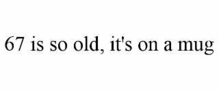 67 is so old, it's on a mug