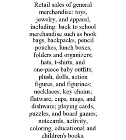 retail sales of general merchandise: toys, jewelry, and apparel, including: back to school merchandise such as book bags, backpacks, pencil pouches, lunch boxes, folders and organizers; hats, t-shirts, and one-piece baby outfits; plush, dolls, action figu