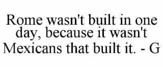rome wasn't built in one day, because it wasn't mexicans that built it. - g
