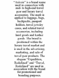 “axivoir” is a brand name used in connection with mid- to high-end travel gear and luxury travel accessories. the mark is applied to luggage, bags, backpacks, passport holders, travel jewelry cases, and related travel accessories, including hard goods and