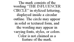 the mark consists of the wording “the influencer circle” in stylized lettering, displayed inside a circular outline. the circle may appear in solid or textured form, and the wording may appear in varying fonts, styles, or colors. color is not claimed as a