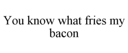 you know what fries my bacon