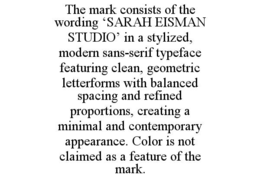 the mark consists of the wording ‘sarah eisman studio’ in a stylized, modern sans-serif typeface featuring clean, geometric letterforms with balanced spacing and refined proportions, creating a minimal and contemporary appearance. color is not claimed as 