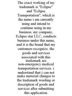 the exact working of my trademark is "eclipse"  and "eclipse transportation", which is the name i am currently using and intend to continue using in my business. my company, eclipse star llc, conducts business under this name, and it is the brand that my 