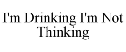 i'm drinking i'm not thinking