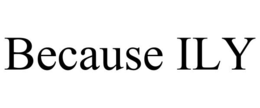 because ily