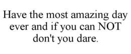 have the most amazing day ever and if you can not don't you dare.