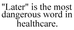 "later" is the most dangerous word in healthcare.