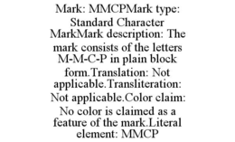 mark: mmcpmark type: standard character markmark description: the mark consists of the letters m-m-c-p in plain block form.translation: not applicable.transliteration: not applicable.color claim: no color is claimed as a feature of the mark.literal elemen