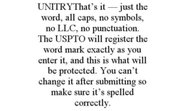 unitrythat’s it — just the word, all caps, no symbols, no llc, no punctuation. the uspto will register the word mark exactly as you enter it, and this is what will be protected. you can’t change it after submitting so make sure it’s spelled correctly.