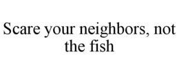 scare your neighbors, not the fish