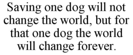 saving one dog will not change the world, but for that one dog the world will change forever.