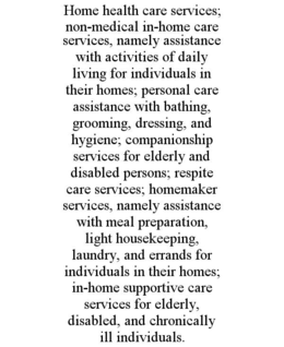 home health care services; non-medical in-home care services, namely assistance with activities of daily living for individuals in their homes; personal care assistance with bathing, grooming, dressing, and hygiene; companionship services for elderly and 
