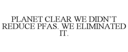 planet clear we didn’t reduce pfas. we eliminated it.