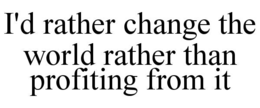 i'd rather change the world rather than profiting from it