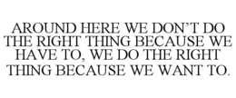 around here we don’t do the right thing because we have to, we do the right thing because we want to.
