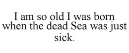 i am so old i was born when the dead sea was just sick.