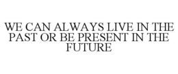 we can always live in the past or be present in the future