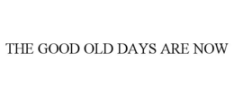 the good old days are now