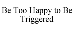 be too happy to be triggered