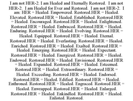 i am not her-2. i am healed and eternally restored.  i am not her-2.  i am healed for ever and restored.  i am not her-2.  i am: her = healed. empowered. restored.her = healed. elevated. restored.her = healed. established. restored.her = healed. encourage