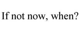 if not now, when?
