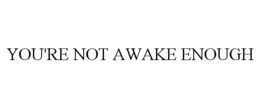 you're not awake enough