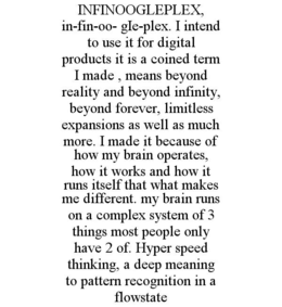 infinoogleplex,  in-fin-oo- gie-plex. i intend to use it for digital products it is a coined term i made , means beyond reality and beyond infinity, beyond forever, limitless expansions as well as much more. i made it because of how my brain operates, how
